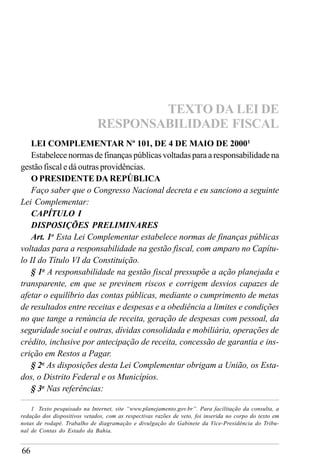 66
LEI COMPLEMENTAR Nº 101, DE 4 DE MAIO DE 20001
Estabelece normas de finanças públicas voltadas para a responsabilidade na
gestão fiscal e dá outras providências.
O PRESIDENTE DA REPÚBLICA
Faço saber que o Congresso Nacional decreta e eu sanciono a seguinte
Lei Complementar:
CAPÍTULO I
DISPOSIÇÕES PRELIMINARES
Art. 1o
Esta Lei Complementar estabelece normas de finanças públicas
voltadas para a responsabilidade na gestão fiscal, com amparo no Capítu-
lo II do Título VI da Constituição.
§ 1o
A responsabilidade na gestão fiscal pressupõe a ação planejada e
transparente, em que se previnem riscos e corrigem desvios capazes de
afetar o equilíbrio das contas públicas, mediante o cumprimento de metas
de resultados entre receitas e despesas e a obediência a limites e condições
no que tange a renúncia de receita, geração de despesas com pessoal, da
seguridade social e outras, dívidas consolidada e mobiliária, operações de
crédito, inclusive por antecipação de receita, concessão de garantia e ins-
crição em Restos a Pagar.
§ 2o
As disposições desta Lei Complementar obrigam a União, os Esta-
dos, o Distrito Federal e os Municípios.
§ 3o
Nas referências:
TEXTO DA LEI DE
RESPONSABILIDADE FISCAL
1 Texto pesquisado na Internet, site “www.planejamento.gov.br”. Para facilitação da consulta, a
redação dos dispositivos vetados, com as respectivas razões de veto, foi inserida no corpo do texto em
notas de rodapé. Trabalho de diagramação e divulgação do Gabinete da Vice-Presidência do Tribu-
nal de Contas do Estado da Bahia.
 