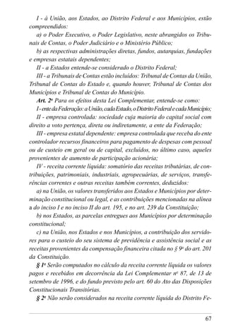67
I - à União, aos Estados, ao Distrito Federal e aos Municípios, estão
compreendidos:
a) o Poder Executivo, o Poder Legislativo, neste abrangidos os Tribu-
nais de Contas, o Poder Judiciário e o Ministério Público;
b) as respectivas administrações diretas, fundos, autarquias, fundações
e empresas estatais dependentes;
II - a Estados entende-se considerado o Distrito Federal;
III - a Tribunais de Contas estão incluídos: Tribunal de Contas da União,
Tribunal de Contas do Estado e, quando houver, Tribunal de Contas dos
Municípios e Tribunal de Contas do Município.
Art. 2o
Para os efeitos desta Lei Complementar, entende-se como:
I-entedaFederação:aUnião,cadaEstado,oDistritoFederalecadaMunicípio;
II - empresa controlada: sociedade cuja maioria do capital social com
direito a voto pertença, direta ou indiretamente, a ente da Federação;
III - empresa estatal dependente: empresa controlada que receba do ente
controlador recursos financeiros para pagamento de despesas com pessoal
ou de custeio em geral ou de capital, excluídos, no último caso, aqueles
provenientes de aumento de participação acionária;
IV - receita corrente líquida: somatório das receitas tributárias, de con-
tribuições, patrimoniais, industriais, agropecuárias, de serviços, transfe-
rências correntes e outras receitas também correntes, deduzidos:
a) na União, os valores transferidos aos Estados e Municípios por deter-
minação constitucional ou legal, e as contribuições mencionadas na alínea
a do inciso I e no inciso II do art. 195, e no art. 239 da Constituição;
b) nos Estados, as parcelas entregues aos Municípios por determinação
constitucional;
c) na União, nos Estados e nos Municípios, a contribuição dos servido-
res para o custeio do seu sistema de previdência e assistência social e as
receitas provenientes da compensação financeira citada no § 9o
do art. 201
da Constituição.
§ 1o
Serão computados no cálculo da receita corrente líquida os valores
pagos e recebidos em decorrência da Lei Complementar no
87, de 13 de
setembro de 1996, e do fundo previsto pelo art. 60 do Ato das Disposições
Constitucionais Transitórias.
§ 2o
Não serão considerados na receita corrente líquida do Distrito Fe-
 