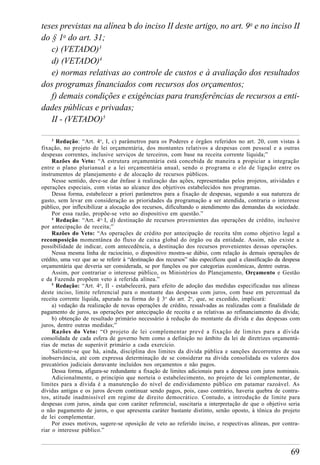 69
teses previstas na alínea b do inciso II deste artigo, no art. 9o
e no inciso II
do § 1o
do art. 31;
c) (VETADO)3
d) (VETADO)4
e) normas relativas ao controle de custos e à avaliação dos resultados
dos programas financiados com recursos dos orçamentos;
f) demais condições e exigências para transferências de recursos a enti-
dades públicas e privadas;
II - (VETADO)5
3
Redação: “Art. 4o
, I, c) parâmetros para os Poderes e órgãos referidos no art. 20, com vistas à
fixação, no projeto de lei orçamentária, dos montantes relativos a despesas com pessoal e a outras
despesas correntes, inclusive serviços de terceiros, com base na receita corrente líquida;”
Razões do Veto: “A estrutura orçamentária está concebida de maneira a propiciar a integração
entre o plano plurianual e a lei orçamentária anual, sendo o programa o elo de ligação entre os
instrumentos de planejamento e de alocação de recursos públicos.
Nesse sentido, deve-se dar ênfase à realização das ações, representadas pelos projetos, atividades e
operações especiais, com vistas ao alcance dos objetivos estabelecidos nos programas.
Dessa forma, estabelecer a priori parâmetros para a fixação de despesas, segundo a sua natureza de
gasto, sem levar em consideração as prioridades da programação a ser atendida, contraria o interesse
público, por inflexibilizar a alocação dos recursos, dificultando o atendimento das demandas da sociedade.
Por essa razão, propõe-se veto ao dispositivo em questão.”
4
Redação: “Art. 4o,
I, d) destinação de recursos provenientes das operações de crédito, inclusive
por antecipação de receita;”
Razões do Veto: “As operações de crédito por antecipação de receita têm como objetivo legal a
recomposição momentânea do fluxo de caixa global do órgão ou da entidade. Assim, não existe a
possibilidade de indicar, com antecedência, a destinação dos recursos provenientes dessas operações.
Nessa mesma linha de raciocínio, o dispositivo mostra-se dúbio, com relação às demais operações de
crédito, uma vez que ao se referir à “destinação dos recursos” não especificou qual a classificação da despesa
orçamentária que deveria ser considerada, se por funções ou por categorias econômicas, dentre outras.
Assim, por contrariar o interesse público, os Ministérios do Planejamento, Orçamento e Gestão
e da Fazenda propõem veto à referida alínea.”
5
Redação: “Art. 4o
, II - estabelecerá, para efeito de adoção das medidas especificadas nas alíneas
deste inciso, limite referencial para o montante das despesas com juros, com base em percentual da
receita corrente líquida, apurado na forma do § 3o
do art. 2o
, que, se excedido, implicará:
a) vedação da realização de novas operações de crédito, ressalvadas as realizadas com a finalidade de
pagamento de juros, as operações por antecipação de receita e as relativas ao refinanciamento da dívida;
b) obtenção de resultado primário necessário à redução do montante da dívida e das despesas com
juros, dentre outras medidas;”
Razões do Veto: “O projeto de lei complementar prevê a fixação de limites para a dívida
consolidada de cada esfera de governo bem como a definição no âmbito da lei de diretrizes orçamentá-
rias de metas de superávit primário a cada exercício.
Saliente-se que há, ainda, disciplina dos limites da dívida pública e sanções decorrentes de sua
inobservância, até com expressa determinação de se considerar na dívida consolidada os valores dos
precatórios judiciais doravante incluídos nos orçamentos e não pagos.
Dessa forma, afigura-se redundante a fixação de limites adicionais para a despesa com juros nominais.
Adicionalmente, o princípio que norteia o estabelecimento, no projeto de lei complementar, de
limites para a dívida é a manutenção do nível de endividamento público em patamar razoável. As
dívidas antigas e os juros devem continuar sendo pagos, pois, caso contrário, haveria quebra de contra-
tos, atitude inadmissível em regime de direito democrático. Contudo, a introdução de limite para
despesas com juros, ainda que com caráter referencial, suscitaria a interpretação de que o objetivo seria
o não pagamento de juros, o que apresenta caráter bastante distinto, senão oposto, à tônica do projeto
de lei complementar.
Por esses motivos, sugere-se oposição de veto ao referido inciso, e respectivas alíneas, por contra-
riar o interesse público.”
 