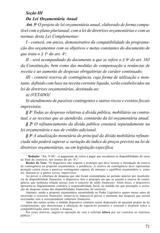 71
Seção III
Da Lei Orçamentária Anual
Art. 5o
O projeto de lei orçamentária anual, elaborado de forma compa-
tível com o plano plurianual, com a lei de diretrizes orçamentárias e com as
normas desta Lei Complementar:
I - conterá, em anexo, demonstrativo da compatibilidade da programa-
ção dos orçamentos com os objetivos e metas constantes do documento de
que trata o § 1o
do art. 4o
;
II - será acompanhado do documento a que se refere o § 6o
do art. 165
da Constituição, bem como das medidas de compensação a renúncias de
receita e ao aumento de despesas obrigatórias de caráter continuado;
III - conterá reserva de contingência, cuja forma de utilização e mon-
tante, definido com base na receita corrente líquida, serão estabelecidos na
lei de diretrizes orçamentárias, destinada ao:
a) (VETADO)7
b) atendimento de passivos contingentes e outros riscos e eventos fiscais
imprevistos.
§ 1o
Todas as despesas relativas à dívida pública, mobiliária ou contra-
tual, e as receitas que as atenderão, constarão da lei orçamentária anual.
§ 2o
O refinanciamento da dívida pública constará separadamente na
lei orçamentária e nas de crédito adicional.
§ 3o
A atualização monetária do principal da dívida mobiliária refinan-
ciada não poderá superar a variação do índice de preços previsto na lei de
diretrizes orçamentárias, ou em legislação específica.
7
Redação: “Art. 5o,
III - a) pagamento de restos a pagar que excederem as disponibilidades de caixa
ao final do exercício, nos termos do art. 41;”
Razões do Veto: “O dispositivo não respeita o princípio que deve nortear a introdução de reserva
de contingência na proposta orçamentária: a prudência. A reserva de contingência deve representar
proteção contra riscos e passivos contingentes capazes de ameaçar o equilíbrio orçamentário e, como
tal, destinar-se a gastos novos, imprevistos.
Ao prever a cobertura de despesas que não foram contempladas no período anterior por insuficiên-
cia de disponibilidade financeira, o dispositivo fere o princípio em que se assenta a reserva de contin-
gência, que nenhuma relação possui com o conceito de saldo financeiro. Além disso, o dispositivo
apresenta-se flagrantemente contrário à responsabilidade fiscal, na medida em que pressupõe a execu-
ção de despesas acima das disponibilidades financeiras do exercício.
Ademais, sendo a proposta orçamentária encaminhada ao Poder Legislativo quatro meses antes de
encerrado o exercício financeiro, tornar-se-ia impossível prever o montante das despesas que seriam
executadas sem a correspondente cobertura financeira.
Além das razões acima, o aludido dispositivo contraria outras disposições do presente projeto de lei
complementar, que determinam a obtenção de superávits primário e nominal e dispõem sobre a
compatibilização entre receita e despesa.
Por esses motivos, sugere-se oposição de veto à referida alínea por ser contrária ao interesse
público.”
 