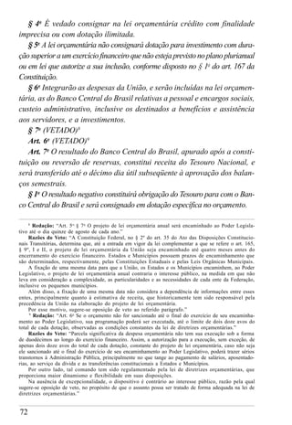 72
§ 4o
É vedado consignar na lei orçamentária crédito com finalidade
imprecisa ou com dotação ilimitada.
§ 5o
A lei orçamentária não consignará dotação para investimento com dura-
ção superior a um exercício financeiro que não esteja previsto no plano plurianual
ou em lei que autorize a sua inclusão, conforme disposto no § 1o
do art. 167 da
Constituição.
§ 6o
Integrarão as despesas da União, e serão incluídas na lei orçamen-
tária, as do Banco Central do Brasil relativas a pessoal e encargos sociais,
custeio administrativo, inclusive os destinados a benefícios e assistência
aos servidores, e a investimentos.
§ 7o
(VETADO)8
Art. 6o
(VETADO)9
Art. 7o
O resultado do Banco Central do Brasil, apurado após a consti-
tuição ou reversão de reservas, constitui receita do Tesouro Nacional, e
será transferido até o décimo dia útil subseqüente à aprovação dos balan-
ços semestrais.
§ 1o
O resultado negativo constituirá obrigação do Tesouro para com o Ban-
co Central do Brasil e será consignado em dotação específica no orçamento.
8
Redação: “Art. 5o,
§ 7o
O projeto de lei orçamentária anual será encaminhado ao Poder Legisla-
tivo até o dia quinze de agosto de cada ano.”
Razões do Veto: “A Constituição Federal, no § 2º do art. 35 do Ato das Disposições Constitucio-
nais Transitórias, determina que, até a entrada em vigor da lei complementar a que se refere o art. 165,
§ 9º, I e II, o projeto de lei orçamentária da União seja encaminhado até quatro meses antes do
encerramento do exercício financeiro. Estados e Municípios possuem prazos de encaminhamento que
são determinados, respectivamente, pelas Constituições Estaduais e pelas Leis Orgânicas Municipais.
A fixação de uma mesma data para que a União, os Estados e os Municípios encaminhem, ao Poder
Legislativo, o projeto de lei orçamentária anual contraria o interesse público, na medida em que não
leva em consideração a complexidade, as particularidades e as necessidades de cada ente da Federação,
inclusive os pequenos municípios.
Além disso, a fixação de uma mesma data não considera a dependência de informações entre esses
entes, principalmente quanto à estimativa de receita, que historicamente tem sido responsável pela
precedência da União na elaboração do projeto de lei orçamentária.
Por esse motivo, sugere-se oposição de veto ao referido parágrafo.”
9
Redação: “Art. 6o
Se o orçamento não for sancionado até o final do exercício de seu encaminha-
mento ao Poder Legislativo, sua programação poderá ser executada, até o limite de dois doze avos do
total de cada dotação, observadas as condições constantes da lei de diretrizes orçamentárias.”
Razões do Veto: “Parcela significativa da despesa orçamentária não tem sua execução sob a forma
de duodécimos ao longo do exercício financeiro. Assim, a autorização para a execução, sem exceção, de
apenas dois doze avos do total de cada dotação, constante do projeto de lei orçamentária, caso não seja
ele sancionado até o final do exercício de seu encaminhamento ao Poder Legislativo, poderá trazer sérios
transtornos à Administração Pública, principalmente no que tange ao pagamento de salários, aposentado-
rias, ao serviço da dívida e as transferências constitucionais a Estados e Municípios.
Por outro lado, tal comando tem sido regulamentado pela lei de diretrizes orçamentárias, que
proporciona maior dinamismo e flexibilidade em suas disposições.
Na ausência de excepcionalidade, o dispositivo é contrário ao interesse público, razão pela qual
sugere-se oposição de veto, no propósito de que o assunto possa ser tratado de forma adequada na lei de
diretrizes orçamentárias.”
 