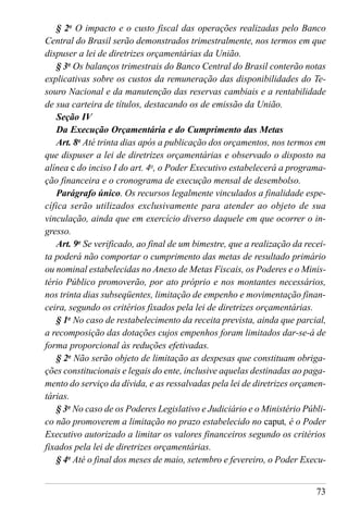 73
§ 2o
O impacto e o custo fiscal das operações realizadas pelo Banco
Central do Brasil serão demonstrados trimestralmente, nos termos em que
dispuser a lei de diretrizes orçamentárias da União.
§ 3o
Os balanços trimestrais do Banco Central do Brasil conterão notas
explicativas sobre os custos da remuneração das disponibilidades do Te-
souro Nacional e da manutenção das reservas cambiais e a rentabilidade
de sua carteira de títulos, destacando os de emissão da União.
Seção IV
Da Execução Orçamentária e do Cumprimento das Metas
Art. 8o
Até trinta dias após a publicação dos orçamentos, nos termos em
que dispuser a lei de diretrizes orçamentárias e observado o disposto na
alínea c do inciso I do art. 4o
, o Poder Executivo estabelecerá a programa-
ção financeira e o cronograma de execução mensal de desembolso.
Parágrafo único. Os recursos legalmente vinculados a finalidade espe-
cífica serão utilizados exclusivamente para atender ao objeto de sua
vinculação, ainda que em exercício diverso daquele em que ocorrer o in-
gresso.
Art. 9o
Se verificado, ao final de um bimestre, que a realização da recei-
ta poderá não comportar o cumprimento das metas de resultado primário
ou nominal estabelecidas no Anexo de Metas Fiscais, os Poderes e o Minis-
tério Público promoverão, por ato próprio e nos montantes necessários,
nos trinta dias subseqüentes, limitação de empenho e movimentação finan-
ceira, segundo os critérios fixados pela lei de diretrizes orçamentárias.
§ 1o
No caso de restabelecimento da receita prevista, ainda que parcial,
a recomposição das dotações cujos empenhos foram limitados dar-se-á de
forma proporcional às reduções efetivadas.
§ 2o
Não serão objeto de limitação as despesas que constituam obriga-
ções constitucionais e legais do ente, inclusive aquelas destinadas ao paga-
mento do serviço da dívida, e as ressalvadas pela lei de diretrizes orçamen-
tárias.
§ 3o
No caso de os Poderes Legislativo e Judiciário e o Ministério Públi-
co não promoverem a limitação no prazo estabelecido no caput, é o Poder
Executivo autorizado a limitar os valores financeiros segundo os critérios
fixados pela lei de diretrizes orçamentárias.
§ 4o
Até o final dos meses de maio, setembro e fevereiro, o Poder Execu-
 