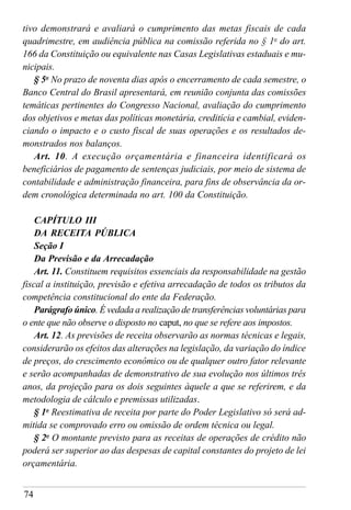 74
tivo demonstrará e avaliará o cumprimento das metas fiscais de cada
quadrimestre, em audiência pública na comissão referida no § 1o
do art.
166 da Constituição ou equivalente nas Casas Legislativas estaduais e mu-
nicipais.
§ 5o
No prazo de noventa dias após o encerramento de cada semestre, o
Banco Central do Brasil apresentará, em reunião conjunta das comissões
temáticas pertinentes do Congresso Nacional, avaliação do cumprimento
dos objetivos e metas das políticas monetária, creditícia e cambial, eviden-
ciando o impacto e o custo fiscal de suas operações e os resultados de-
monstrados nos balanços.
Art. 10. A execução orçamentária e financeira identificará os
beneficiários de pagamento de sentenças judiciais, por meio de sistema de
contabilidade e administração financeira, para fins de observância da or-
dem cronológica determinada no art. 100 da Constituição.
CAPÍTULO III
DA RECEITA PÚBLICA
Seção I
Da Previsão e da Arrecadação
Art. 11. Constituem requisitos essenciais da responsabilidade na gestão
fiscal a instituição, previsão e efetiva arrecadação de todos os tributos da
competência constitucional do ente da Federação.
Parágrafo único. É vedada a realização de transferências voluntárias para
o ente que não observe o disposto no caput, no que se refere aos impostos.
Art. 12. As previsões de receita observarão as normas técnicas e legais,
considerarão os efeitos das alterações na legislação, da variação do índice
de preços, do crescimento econômico ou de qualquer outro fator relevante
e serão acompanhadas de demonstrativo de sua evolução nos últimos três
anos, da projeção para os dois seguintes àquele a que se referirem, e da
metodologia de cálculo e premissas utilizadas.
§ 1o
Reestimativa de receita por parte do Poder Legislativo só será ad-
mitida se comprovado erro ou omissão de ordem técnica ou legal.
§ 2o
O montante previsto para as receitas de operações de crédito não
poderá ser superior ao das despesas de capital constantes do projeto de lei
orçamentária.
 