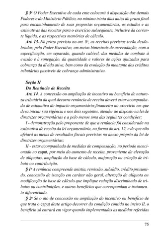 75
§ 3o
O Poder Executivo de cada ente colocará à disposição dos demais
Poderes e do Ministério Público, no mínimo trinta dias antes do prazo final
para encaminhamento de suas propostas orçamentárias, os estudos e as
estimativas das receitas para o exercício subseqüente, inclusive da corren-
te líquida, e as respectivas memórias de cálculo.
Art. 13. No prazo previsto no art. 8o
, as receitas previstas serão desdo-
bradas, pelo Poder Executivo, em metas bimestrais de arrecadação, com a
especificação, em separado, quando cabível, das medidas de combate à
evasão e à sonegação, da quantidade e valores de ações ajuizadas para
cobrança da dívida ativa, bem como da evolução do montante dos créditos
tributários passíveis de cobrança administrativa.
Seção II
Da Renúncia de Receita
Art. 14. A concessão ou ampliação de incentivo ou benefício de nature-
za tributária da qual decorra renúncia de receita deverá estar acompanha-
da de estimativa do impacto orçamentário-financeiro no exercício em que
deva iniciar sua vigência e nos dois seguintes, atender ao disposto na lei de
diretrizes orçamentárias e a pelo menos uma das seguintes condições:
I - demonstração pelo proponente de que a renúncia foi considerada na
estimativa de receita da lei orçamentária, na forma do art. 12, e de que não
afetará as metas de resultados fiscais previstas no anexo próprio da lei de
diretrizes orçamentárias;
II - estar acompanhada de medidas de compensação, no período menci-
onado no caput, por meio do aumento de receita, proveniente da elevação
de alíquotas, ampliação da base de cálculo, majoração ou criação de tri-
buto ou contribuição.
§ 1o
A renúncia compreende anistia, remissão, subsídio, crédito presumi-
do, concessão de isenção em caráter não geral, alteração de alíquota ou
modificação de base de cálculo que implique redução discriminada de tri-
butos ou contribuições, e outros benefícios que correspondam a tratamen-
to diferenciado.
§ 2o
Se o ato de concessão ou ampliação do incentivo ou benefício de
que trata o caput deste artigo decorrer da condição contida no inciso II, o
benefício só entrará em vigor quando implementadas as medidas referidas
 