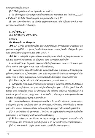 76
no mencionado inciso.
§ 3o
O disposto neste artigo não se aplica:
I - às alterações das alíquotas dos impostos previstos nos incisos I, II, IV
e V do art. 153 da Constituição, na forma do seu § 1o
;
II - ao cancelamento de débito cujo montante seja inferior ao dos res-
pectivos custos de cobrança.
CAPÍTULO IV
DA DESPESA PÚBLICA
Seção I
Da Geração da Despesa
Art. 15. Serão consideradas não autorizadas, irregulares e lesivas ao
patrimônio público a geração de despesa ou assunção de obrigação que
não atendam o disposto nos arts. 16 e 17.
Art. 16. A criação, expansão ou aperfeiçoamento de ação governamen-
tal que acarrete aumento da despesa será acompanhado de:
I - estimativa do impacto orçamentário-financeiro no exercício em que
deva entrar em vigor e nos dois subseqüentes;
II - declaração do ordenador da despesa de que o aumento tem adequa-
ção orçamentária e financeira com a lei orçamentária anual e compatibili-
dade com o plano plurianual e com a lei de diretrizes orçamentárias.
§ 1o
Para os fins desta Lei Complementar, considera-se:
I - adequada com a lei orçamentária anual, a despesa objeto de dotação
específica e suficiente, ou que esteja abrangida por crédito genérico, de
forma que somadas todas as despesas da mesma espécie, realizadas e a
realizar, previstas no programa de trabalho, não sejam ultrapassados os
limites estabelecidos para o exercício;
II - compatível com o plano plurianual e a lei de diretrizes orçamentárias,
a despesa que se conforme com as diretrizes, objetivos, prioridades e metas
previstos nesses instrumentos e não infrinja qualquer de suas disposições.
§ 2o
A estimativa de que trata o inciso I do caput será acompanhada das
premissas e metodologia de cálculo utilizadas.
§ 3o
Ressalva-se do disposto neste artigo a despesa considerada
irrelevante, nos termos em que dispuser a lei de diretrizes orçamentárias.
§ 4o
As normas do caput constituem condição prévia para:
 