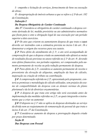 77
I - empenho e licitação de serviços, fornecimento de bens ou execução
de obras;
II - desapropriação de imóveis urbanos a que se refere o § 3o
do art. 182
da Constituição.
Subseção I
Da Despesa Obrigatória de Caráter Continuado
Art. 17. Considera-se obrigatória de caráter continuado a despesa cor-
rente derivada de lei, medida provisória ou ato administrativo normativo
que fixem para o ente a obrigação legal de sua execução por um período
superior a dois exercícios.
§ 1o
Os atos que criarem ou aumentarem despesa de que trata o caput
deverão ser instruídos com a estimativa prevista no inciso I do art. 16 e
demonstrar a origem dos recursos para seu custeio.
§ 2o
Para efeito do atendimento do § 1o
, o ato será acompanhado de
comprovação de que a despesa criada ou aumentada não afetará as metas
de resultados fiscais previstas no anexo referido no § 1o
do art. 4o
, devendo
seus efeitos financeiros, nos períodos seguintes, ser compensados pelo au-
mento permanente de receita ou pela redução permanente de despesa.
§ 3o
Para efeito do § 2o
, considera-se aumento permanente de receita o
proveniente da elevação de alíquotas, ampliação da base de cálculo,
majoração ou criação de tributo ou contribuição.
§ 4o
A comprovação referida no § 2o
, apresentada pelo proponente, con-
terá as premissas e metodologia de cálculo utilizadas, sem prejuízo do exa-
me de compatibilidade da despesa com as demais normas do plano
plurianual e da lei de diretrizes orçamentárias.
§ 5o
A despesa de que trata este artigo não será executada antes da
implementação das medidas referidas no § 2o
, as quais integrarão o instru-
mento que a criar ou aumentar.
§ 6o
O disposto no § 1o
não se aplica às despesas destinadas ao serviço
da dívida nem ao reajustamento de remuneração de pessoal de que trata o
inciso X do art. 37 da Constituição.
§ 7o
Considera-se aumento de despesa a prorrogação daquela criada
por prazo determinado.
Seção II
Das Despesas com Pessoal
 