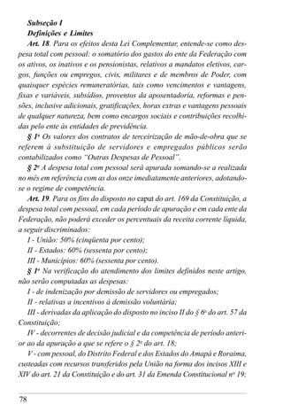 78
Subseção I
Definições e Limites
Art. 18. Para os efeitos desta Lei Complementar, entende-se como des-
pesa total com pessoal: o somatório dos gastos do ente da Federação com
os ativos, os inativos e os pensionistas, relativos a mandatos eletivos, car-
gos, funções ou empregos, civis, militares e de membros de Poder, com
quaisquer espécies remuneratórias, tais como vencimentos e vantagens,
fixas e variáveis, subsídios, proventos da aposentadoria, reformas e pen-
sões, inclusive adicionais, gratificações, horas extras e vantagens pessoais
de qualquer natureza, bem como encargos sociais e contribuições recolhi-
das pelo ente às entidades de previdência.
§ 1o
Os valores dos contratos de terceirização de mão-de-obra que se
referem à substituição de servidores e empregados públicos serão
contabilizados como “Outras Despesas de Pessoal”.
§ 2o
A despesa total com pessoal será apurada somando-se a realizada
no mês em referência com as dos onze imediatamente anteriores, adotando-
se o regime de competência.
Art. 19. Para os fins do disposto no caput do art. 169 da Constituição, a
despesa total com pessoal, em cada período de apuração e em cada ente da
Federação, não poderá exceder os percentuais da receita corrente líquida,
a seguir discriminados:
I - União: 50% (cinqüenta por cento);
II - Estados: 60% (sessenta por cento);
III - Municípios: 60% (sessenta por cento).
§ 1o
Na verificação do atendimento dos limites definidos neste artigo,
não serão computadas as despesas:
I - de indenização por demissão de servidores ou empregados;
II - relativas a incentivos à demissão voluntária;
III - derivadas da aplicação do disposto no inciso II do § 6o
do art. 57 da
Constituição;
IV - decorrentes de decisão judicial e da competência de período anteri-
or ao da apuração a que se refere o § 2o
do art. 18;
V - com pessoal, do Distrito Federal e dos Estados do Amapá e Roraima,
custeadas com recursos transferidos pela União na forma dos incisos XIII e
XIV do art. 21 da Constituição e do art. 31 da Emenda Constitucional no
19;
 