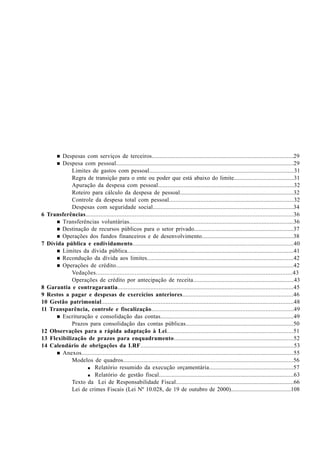 n Despesas com serviços de terceiros..........................................................................................29
n Despesa com pessoal................................................................................................................29
Limites de gastos com pessoal............................................................................................31
Regra de transição para o ente ou poder que está abaixo do limite........................................31
Apuração da despesa com pessoal......................................................................................32
Roteiro para cálculo da despesa de pessoal.........................................................................32
Controle da despesa total com pessoal...............................................................................32
Despesas com seguridade social.........................................................................................34
6 Transferências...............................................................................................................................36
n Transferências voluntárias......................................................................................................36
n Destinação de recursos públicos para o setor privado.................................................................37
n Operações dos fundos financeiros e de desenvolvimento............................................................38
7 Dívida pública e endividamento..................................................................................................40
n Limites da dívida pública..........................................................................................................41
n Recondução da dívida aos limites..............................................................................................42
n Operações de crédito................................................................................................................42
Vedações....................................................................................................................43
Operações de crédito por antecipação de receita................................................................43
8 Garantia e contragarantia...........................................................................................................45
9 Restos a pagar e despesas de exercícios anteriores....................................................................46
10 Gestão patrimonial.....................................................................................................................48
11 Transparência, controle e fiscalização......................................................................................49
n Escrituração e consolidação das contas.....................................................................................49
Prazos para consolidação das contas públicas.....................................................................50
12 Observações para a rápida adaptação à Lei...............................................................................51
13 Flexibilização de prazos para enquadramento........................................................................52
14 Calendário de obrigações da LRF...............................................................................................53
n Anexos...................................................................................................................................55
Modelos de quadros...........................................................................................................56
nnnnn Relatório resumido da execução orçamentária......................................................57
nnnnn Relatório de gestão fiscal......................................................................................63
Texto da Lei de Responsabilidade Fiscal............................................................................66
Lei de crimes Fiscais (Lei Nº 10.028, de 19 de outubro de 2000)........................................108
 