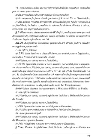 79
VI - com inativos, ainda que por intermédio de fundo específico, custeadas
por recursos provenientes:
a) da arrecadação de contribuições dos segurados;
b)dacompensaçãofinanceiradequetratao§9o
doart.201daConstituição;
c) das demais receitas diretamente arrecadadas por fundo vinculado a
tal finalidade, inclusive o produto da alienação de bens, direitos e ativos,
bem como seu superávit financeiro.
§ 2o
Observado o disposto no inciso IV do § 1o
, as despesas com pessoal
decorrentes de sentenças judiciais serão incluídas no limite do respectivo
Poder ou órgão referido no art. 20.
Art. 20. A repartição dos limites globais do art. 19 não poderá exceder
os seguintes percentuais:
I - na esfera federal:
a) 2,5% (dois inteiros e cinco décimos por cento) para o Legislativo,
incluído o Tribunal de Contas da União;
b) 6% (seis por cento) para o Judiciário;
c) 40,9% (quarenta inteiros e nove décimos por cento) para o Executi-
vo, destacando-se 3% (três por cento) para as despesas com pessoal decor-
rentes do que dispõem os incisos XIII e XIV do art. 21 da Constituição e o
art. 31 da Emenda Constitucional no
19, repartidos de forma proporcional
à média das despesas relativas a cada um destes dispositivos, em percentual
da receita corrente líquida, verificadas nos três exercícios financeiros ime-
diatamente anteriores ao da publicação desta Lei Complementar;
d) 0,6% (seis décimos por cento) para o Ministério Público da União;
II - na esfera estadual:
a) 3% (três por cento) para o Legislativo, incluído o Tribunal de Contas
do Estado;
b) 6% (seis por cento) para o Judiciário;
c) 49% (quarenta e nove por cento) para o Executivo;
d) 2% (dois por cento) para o Ministério Público dos Estados;
III - na esfera municipal:
a) 6% (seis por cento) para o Legislativo, incluído o Tribunal de Contas
do Município, quando houver;
b) 54% (cinqüenta e quatro por cento) para o Executivo.
§ 1o
Nos Poderes Legislativo e Judiciário de cada esfera, os limites se-
 