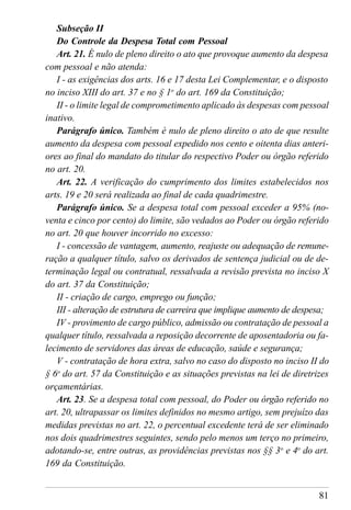 81
Subseção II
Do Controle da Despesa Total com Pessoal
Art. 21. É nulo de pleno direito o ato que provoque aumento da despesa
com pessoal e não atenda:
I - as exigências dos arts. 16 e 17 desta Lei Complementar, e o disposto
no inciso XIII do art. 37 e no § 1o
do art. 169 da Constituição;
II - o limite legal de comprometimento aplicado às despesas com pessoal
inativo.
Parágrafo único. Também é nulo de pleno direito o ato de que resulte
aumento da despesa com pessoal expedido nos cento e oitenta dias anteri-
ores ao final do mandato do titular do respectivo Poder ou órgão referido
no art. 20.
Art. 22. A verificação do cumprimento dos limites estabelecidos nos
arts. 19 e 20 será realizada ao final de cada quadrimestre.
Parágrafo único. Se a despesa total com pessoal exceder a 95% (no-
venta e cinco por cento) do limite, são vedados ao Poder ou órgão referido
no art. 20 que houver incorrido no excesso:
I - concessão de vantagem, aumento, reajuste ou adequação de remune-
ração a qualquer título, salvo os derivados de sentença judicial ou de de-
terminação legal ou contratual, ressalvada a revisão prevista no inciso X
do art. 37 da Constituição;
II - criação de cargo, emprego ou função;
III - alteração de estrutura de carreira que implique aumento de despesa;
IV - provimento de cargo público, admissão ou contratação de pessoal a
qualquer título, ressalvada a reposição decorrente de aposentadoria ou fa-
lecimento de servidores das áreas de educação, saúde e segurança;
V - contratação de hora extra, salvo no caso do disposto no inciso II do
§ 6o
do art. 57 da Constituição e as situações previstas na lei de diretrizes
orçamentárias.
Art. 23. Se a despesa total com pessoal, do Poder ou órgão referido no
art. 20, ultrapassar os limites definidos no mesmo artigo, sem prejuízo das
medidas previstas no art. 22, o percentual excedente terá de ser eliminado
nos dois quadrimestres seguintes, sendo pelo menos um terço no primeiro,
adotando-se, entre outras, as providências previstas nos §§ 3o
e 4o
do art.
169 da Constituição.
 