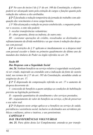 82
§ 1o
No caso do inciso I do § 3o
do art. 169 da Constituição, o objetivo
poderá ser alcançado tanto pela extinção de cargos e funções quanto pela
redução dos valores a eles atribuídos.
§ 2o
É facultada a redução temporária da jornada de trabalho com ade-
quação dos vencimentos à nova carga horária.
§ 3o
Não alcançada a redução no prazo estabelecido, e enquanto perdu-
rar o excesso, o ente não poderá:
I - receber transferências voluntárias;
II - obter garantia, direta ou indireta, de outro ente;
III - contratar operações de crédito, ressalvadas as destinadas ao
refinanciamento da dívida mobiliária e as que visem à redução das despe-
sas com pessoal.
§ 4o
As restrições do § 3o
aplicam-se imediatamente se a despesa total
com pessoal exceder o limite no primeiro quadrimestre do último ano do
mandato dos titulares de Poder ou órgão referidos no art. 20.
Seção III
Das Despesas com a Seguridade Social
Art. 24. Nenhum benefício ou serviço relativo à seguridade social pode-
rá ser criado, majorado ou estendido sem a indicação da fonte de custeio
total, nos termos do § 5o
do art. 195 da Constituição, atendidas ainda as
exigências do art. 17.
§ 1o
É dispensada da compensação referida no art. 17 o aumento de
despesa decorrente de:
I - concessão de benefício a quem satisfaça as condições de habilitação
prevista na legislação pertinente;
II - expansão quantitativa do atendimento e dos serviços prestados;
III - reajustamento de valor do benefício ou serviço, a fim de preservar
o seu valor real.
§ 2o
O disposto neste artigo aplica-se a benefício ou serviço de saúde,
previdência e assistência social, inclusive os destinados aos servidores pú-
blicos e militares, ativos e inativos, e aos pensionistas.
CAPÍTULO V
DAS TRANSFERÊNCIAS VOLUNTÁRIAS
Art. 25. Para efeito desta Lei Complementar, entende-se por transfe-
 