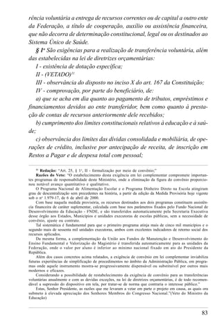 83
rência voluntária a entrega de recursos correntes ou de capital a outro ente
da Federação, a título de cooperação, auxílio ou assistência financeira,
que não decorra de determinação constitucional, legal ou os destinados ao
Sistema Único de Saúde.
§ 1o
São exigências para a realização de transferência voluntária, além
das estabelecidas na lei de diretrizes orçamentárias:
I - existência de dotação específica;
II - (VETADO)11
III - observância do disposto no inciso X do art. 167 da Constituição;
IV - comprovação, por parte do beneficiário, de:
a) que se acha em dia quanto ao pagamento de tributos, empréstimos e
financiamentos devidos ao ente transferidor, bem como quanto à presta-
ção de contas de recursos anteriormente dele recebidos;
b) cumprimento dos limites constitucionais relativos à educação e à saú-
de;
c) observância dos limites das dívidas consolidada e mobiliária, de ope-
rações de crédito, inclusive por antecipação de receita, de inscrição em
Restos a Pagar e de despesa total com pessoal;
11
Redação: “Art. 25, § 1o
, II - formalização por meio de convênio;”
Razões do Veto: “O estabelecimento desta exigência em lei complementar compromete importan-
tes programas de responsabilidade deste Ministério, onde a eliminação da figura do convênio proporcio-
nou notável avanço quantitativo e qualitativo.
O Programa Nacional de Alimentação Escolar e o Programa Dinheiro Direto na Escola atingiram
grau de descentralização sem precedentes na história, a partir da edição da Medida Provisória hoje vigente
sob o no
1.979-17, de 6 de abril de 2000.
Com base naquela medida provisória, os recursos destinados aos dois programas constituem assistên-
cia financeira de caráter suplementar, calculada com base nos parâmetros fixados pelo Fundo Nacional de
Desenvolvimento da Educação - FNDE, e são transferidos automaticamente pela Secretaria Executiva
desse órgão aos Estados, Municípios e unidades executoras de escolas públicas, sem a necessidade de
convênio, ajuste ou contrato.
Tal sistemática é fundamental para que o primeiro programa atinja mais de cinco mil municípios e o
segundo mais de sessenta mil unidades executoras, ambos com excelentes indicadores de retorno social dos
recursos aplicados.
Da mesma forma, a complementação da União aos Fundos de Manutenção e Desenvolvimento do
Ensino Fundamental e Valorização do Magistério é transferida automaticamente para as unidades da
Federação, onde o valor por aluno é inferior ao mínimo nacional fixado em ato do Presidente da
República.
Além dos casos concretos acima relatados, a exigência de convênio em lei complementar inviabiliza
futuras experiências de simplificação de procedimentos no âmbito da Administração Pública, em progra-
mas onde aquele instrumento mostra-se progressivamente dispensável ou substituível por outros mais
modernos e eficazes.
Considerando a possibilidade de restabelecimento da exigência de convênio para as transferências
voluntárias anualmente e com as devidas exceções, na lei de diretrizes orçamentárias, é de todo recomen-
dável a supressão do dispositivo em tela, por tratar-se de norma que contraria o interesse público.”
Estas, Senhor Presidente, as razões que me levaram a vetar em parte o projeto em causa, as quais ora
submeto à elevada apreciação dos Senhores Membros do Congresso Nacional.”(Veto do Ministro da
Educação)
 