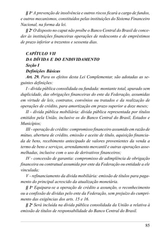85
§ 1o
A prevenção de insolvência e outros riscos ficará a cargo de fundos,
e outros mecanismos, constituídos pelas instituições do Sistema Financeiro
Nacional, na forma da lei.
§ 2o
O disposto no caput não proíbe o Banco Central do Brasil de conce-
der às instituições financeiras operações de redesconto e de empréstimos
de prazo inferior a trezentos e sessenta dias.
CAPÍTULO VII
DA DÍVIDA E DO ENDIVIDAMENTO
Seção I
Definições Básicas
Art. 29. Para os efeitos desta Lei Complementar, são adotadas as se-
guintes definições:
I - dívida pública consolidada ou fundada: montante total, apurado sem
duplicidade, das obrigações financeiras do ente da Federação, assumidas
em virtude de leis, contratos, convênios ou tratados e da realização de
operações de crédito, para amortização em prazo superior a doze meses;
II - dívida pública mobiliária: dívida pública representada por títulos
emitidos pela União, inclusive os do Banco Central do Brasil, Estados e
Municípios;
III - operação de crédito: compromisso financeiro assumido em razão de
mútuo, abertura de crédito, emissão e aceite de título, aquisição financia-
da de bens, recebimento antecipado de valores provenientes da venda a
termo de bens e serviços, arrendamento mercantil e outras operações asse-
melhadas, inclusive com o uso de derivativos financeiros;
IV - concessão de garantia: compromisso de adimplência de obrigação
financeira ou contratual assumida por ente da Federação ou entidade a ele
vinculada;
V - refinanciamento da dívida mobiliária: emissão de títulos para paga-
mento do principal acrescido da atualização monetária.
§ 1o
Equipara-se a operação de crédito a assunção, o reconhecimento
ou a confissão de dívidas pelo ente da Federação, sem prejuízo do cumpri-
mento das exigências dos arts. 15 e 16.
§ 2o
Será incluída na dívida pública consolidada da União a relativa à
emissão de títulos de responsabilidade do Banco Central do Brasil.
 