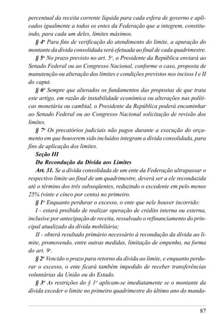 87
percentual da receita corrente líquida para cada esfera de governo e apli-
cados igualmente a todos os entes da Federação que a integrem, constitu-
indo, para cada um deles, limites máximos.
§ 4o
Para fins de verificação do atendimento do limite, a apuração do
montante da dívida consolidada será efetuada ao final de cada quadrimestre.
§ 5o
No prazo previsto no art. 5o
, o Presidente da República enviará ao
Senado Federal ou ao Congresso Nacional, conforme o caso, proposta de
manutenção ou alteração dos limites e condições previstos nos incisos I e II
do caput.
§ 6o
Sempre que alterados os fundamentos das propostas de que trata
este artigo, em razão de instabilidade econômica ou alterações nas políti-
cas monetária ou cambial, o Presidente da República poderá encaminhar
ao Senado Federal ou ao Congresso Nacional solicitação de revisão dos
limites.
§ 7o
Os precatórios judiciais não pagos durante a execução do orça-
mento em que houverem sido incluídos integram a dívida consolidada, para
fins de aplicação dos limites.
Seção III
Da Recondução da Dívida aos Limites
Art. 31. Se a dívida consolidada de um ente da Federação ultrapassar o
respectivo limite ao final de um quadrimestre, deverá ser a ele reconduzida
até o término dos três subseqüentes, reduzindo o excedente em pelo menos
25% (vinte e cinco por cento) no primeiro.
§ 1o
Enquanto perdurar o excesso, o ente que nele houver incorrido:
I - estará proibido de realizar operação de crédito interna ou externa,
inclusive por antecipação de receita, ressalvado o refinanciamento do prin-
cipal atualizado da dívida mobiliária;
II - obterá resultado primário necessário à recondução da dívida ao li-
mite, promovendo, entre outras medidas, limitação de empenho, na forma
do art. 9o
.
§ 2o
Vencido o prazo para retorno da dívida ao limite, e enquanto perdu-
rar o excesso, o ente ficará também impedido de receber transferências
voluntárias da União ou do Estado.
§ 3o
As restrições do § 1o
aplicam-se imediatamente se o montante da
dívida exceder o limite no primeiro quadrimestre do último ano do manda-
 