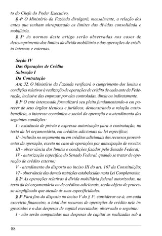 88
to do Chefe do Poder Executivo.
§ 4o
O Ministério da Fazenda divulgará, mensalmente, a relação dos
entes que tenham ultrapassado os limites das dívidas consolidada e
mobiliária.
§ 5o
As normas deste artigo serão observadas nos casos de
descumprimento dos limites da dívida mobiliária e das operações de crédi-
to internas e externas.
Seção IV
Das Operações de Crédito
Subseção I
Da Contratação
Art. 32. O Ministério da Fazenda verificará o cumprimento dos limites e
condições relativos à realização de operações de crédito de cada ente da Fede-
ração, inclusive das empresas por eles controladas, direta ou indiretamente.
§ 1o
O ente interessado formalizará seu pleito fundamentando-o em pa-
recer de seus órgãos técnicos e jurídicos, demonstrando a relação custo-
benefício, o interesse econômico e social da operação e o atendimento das
seguintes condições:
I - existência de prévia e expressa autorização para a contratação, no
texto da lei orçamentária, em créditos adicionais ou lei específica;
II - inclusão no orçamento ou em créditos adicionais dos recursos proveni-
entes da operação, exceto no caso de operações por antecipação de receita;
III - observância dos limites e condições fixados pelo Senado Federal;
IV - autorização específica do Senado Federal, quando se tratar de ope-
ração de crédito externo;
V - atendimento do disposto no inciso III do art. 167 da Constituição;
VI - observância das demais restrições estabelecidas nesta Lei Complementar.
§ 2o
As operações relativas à dívida mobiliária federal autorizadas, no
texto da lei orçamentária ou de créditos adicionais, serão objeto de proces-
so simplificado que atenda às suas especificidades.
§ 3o
Para fins do disposto no inciso V do § 1o
, considerar-se-á, em cada
exercício financeiro, o total dos recursos de operações de crédito nele in-
gressados e o das despesas de capital executadas, observado o seguinte:
I - não serão computadas nas despesas de capital as realizadas sob a
 
