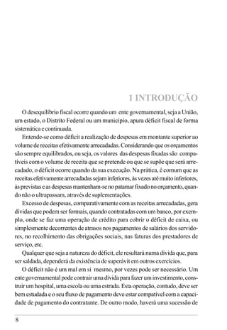 8
1 INTRODUÇÃO
O desequilíbrio fiscal ocorre quando um ente governamental, seja a União,
um estado, o Distrito Federal ou um município, apura déficit fiscal de forma
sistemáticaecontinuada.
Entende-se como déficit a realização de despesas em montante superior ao
volumedereceitasefetivamentearrecadadas.Considerandoqueosorçamentos
são sempre equilibrados, ou seja, os valores das despesas fixadas são compa-
tíveis com o volume de receita que se pretende ou que se supõe que será arre-
cadado, o déficit ocorre quando da sua execução. Na prática, é comum que as
receitasefetivamentearrecadadassejaminferiores,àsvezesatémuitoinferiores,
àsprevistaseasdespesasmantenham-senopatamarfixadonoorçamento,quan-
do não o ultrapassam, através de suplementações.
Excesso de despesas, comparativamente com as receitas arrecadadas, gera
dívidas que podem ser formais, quando contratadas com um banco, por exem-
plo, onde se faz uma operação de crédito para cobrir o déficit de caixa, ou
simplesmente decorrentes de atrasos nos pagamentos de salários dos servido-
res, no recolhimento das obrigações sociais, nas faturas dos prestadores de
serviço, etc.
Qualquer que seja a natureza do déficit, ele resultará numa dívida que, para
ser saldada, dependerá da existência de superávit em outros exercícios.
O déficit não é um mal em si mesmo, por vezes pode ser necessário. Um
entegovernamentalpodecontrairumadívidaparafazeruminvestimento,cons-
truir um hospital, uma escola ou uma estrada. Esta operação, contudo, deve ser
bem estudada e o seu fluxo de pagamento deve estar compatível com a capaci-
dade de pagamento do contratante. De outro modo, haverá uma sucessão de
 