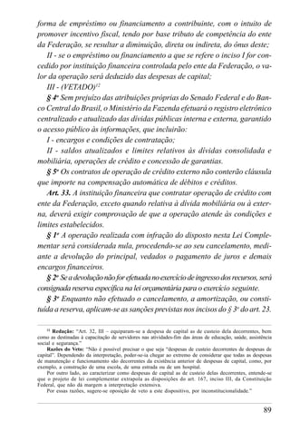 89
forma de empréstimo ou financiamento a contribuinte, com o intuito de
promover incentivo fiscal, tendo por base tributo de competência do ente
da Federação, se resultar a diminuição, direta ou indireta, do ônus deste;
II - se o empréstimo ou financiamento a que se refere o inciso I for con-
cedido por instituição financeira controlada pelo ente da Federação, o va-
lor da operação será deduzido das despesas de capital;
III - (VETADO)12
§ 4o
Sem prejuízo das atribuições próprias do Senado Federal e do Ban-
co Central do Brasil, o Ministério da Fazenda efetuará o registro eletrônico
centralizado e atualizado das dívidas públicas interna e externa, garantido
o acesso público às informações, que incluirão:
I - encargos e condições de contratação;
II - saldos atualizados e limites relativos às dívidas consolidada e
mobiliária, operações de crédito e concessão de garantias.
§ 5o
Os contratos de operação de crédito externo não conterão cláusula
que importe na compensação automática de débitos e créditos.
Art. 33. A instituição financeira que contratar operação de crédito com
ente da Federação, exceto quando relativa à dívida mobiliária ou à exter-
na, deverá exigir comprovação de que a operação atende às condições e
limites estabelecidos.
§ 1o
A operação realizada com infração do disposto nesta Lei Comple-
mentar será considerada nula, procedendo-se ao seu cancelamento, medi-
ante a devolução do principal, vedados o pagamento de juros e demais
encargos financeiros.
§ 2o
Seadevoluçãonãoforefetuadanoexercíciodeingressodosrecursos,será
consignada reserva específica na lei orçamentária para o exercício seguinte.
§ 3o
Enquanto não efetuado o cancelamento, a amortização, ou consti-
tuída a reserva, aplicam-se as sanções previstas nos incisos do § 3o
do art. 23.
12
Redação: “Art. 32, III – equiparam-se a despesa de capital as de custeio dela decorrentes, bem
como as destinadas à capacitação de servidores nas atividades-fim das áreas de educação, saúde, assistência
social e segurança.”
Razões do Veto: “Não é possível precisar o que seja “despesas de custeio decorrentes de despesas de
capital”. Dependendo da interpretação, poder-se-ia chegar ao extremo de considerar que todas as despesas
de manutenção e funcionamento são decorrentes da existência anterior de despesas de capital, como, por
exemplo, a construção de uma escola, de uma estrada ou de um hospital.
Por outro lado, ao caracterizar como despesas de capital as de custeio delas decorrentes, entende-se
que o projeto de lei complementar extrapola as disposições do art. 167, inciso III, da Constituição
Federal, que não dá margem a interpretação extensiva.
Por essas razões, sugere-se oposição de veto a este dispositivo, por inconstitucionalidade.”
 
