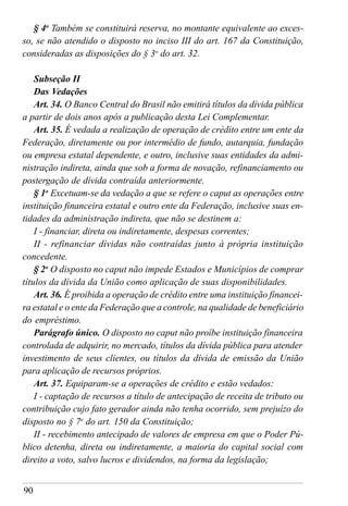 90
§ 4o
Também se constituirá reserva, no montante equivalente ao exces-
so, se não atendido o disposto no inciso III do art. 167 da Constituição,
consideradas as disposições do § 3o
do art. 32.
Subseção II
Das Vedações
Art. 34. O Banco Central do Brasil não emitirá títulos da dívida pública
a partir de dois anos após a publicação desta Lei Complementar.
Art. 35. É vedada a realização de operação de crédito entre um ente da
Federação, diretamente ou por intermédio de fundo, autarquia, fundação
ou empresa estatal dependente, e outro, inclusive suas entidades da admi-
nistração indireta, ainda que sob a forma de novação, refinanciamento ou
postergação de dívida contraída anteriormente.
§ 1o
Excetuam-se da vedação a que se refere o caput as operações entre
instituição financeira estatal e outro ente da Federação, inclusive suas en-
tidades da administração indireta, que não se destinem a:
I - financiar, direta ou indiretamente, despesas correntes;
II - refinanciar dívidas não contraídas junto à própria instituição
concedente.
§ 2o
O disposto no caput não impede Estados e Municípios de comprar
títulos da dívida da União como aplicação de suas disponibilidades.
Art. 36. É proibida a operação de crédito entre uma instituição financei-
ra estatal e o ente da Federação que a controle, na qualidade de beneficiário
do empréstimo.
Parágrafo único. O disposto no caput não proíbe instituição financeira
controlada de adquirir, no mercado, títulos da dívida pública para atender
investimento de seus clientes, ou títulos da dívida de emissão da União
para aplicação de recursos próprios.
Art. 37. Equiparam-se a operações de crédito e estão vedados:
I - captação de recursos a título de antecipação de receita de tributo ou
contribuição cujo fato gerador ainda não tenha ocorrido, sem prejuízo do
disposto no § 7o
do art. 150 da Constituição;
II - recebimento antecipado de valores de empresa em que o Poder Pú-
blico detenha, direta ou indiretamente, a maioria do capital social com
direito a voto, salvo lucros e dividendos, na forma da legislação;
 