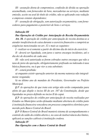 91
III - assunção direta de compromisso, confissão de dívida ou operação
assemelhada, com fornecedor de bens, mercadorias ou serviços, mediante
emissão, aceite ou aval de título de crédito, não se aplicando esta vedação
a empresas estatais dependentes;
IV - assunção de obrigação, sem autorização orçamentária, com forne-
cedores para pagamento a posteriori de bens e serviços.
Subseção III
Das Operações de Crédito por Antecipação de Receita Orçamentária
Art. 38. A operação de crédito por antecipação de receita destina-se a
atender insuficiência de caixa durante o exercício financeiro e cumprirá as
exigências mencionadas no art. 32 e mais as seguintes:
I - realizar-se-á somente a partir do décimo dia do início do exercício;
II - deverá ser liquidada, com juros e outros encargos incidentes, até o
dia dez de dezembro de cada ano;
III - não será autorizada se forem cobrados outros encargos que não a
taxa de juros da operação, obrigatoriamente prefixada ou indexada à taxa
básica financeira, ou à que vier a esta substituir;
IV - estará proibida:
a) enquanto existir operação anterior da mesma natureza não integral-
mente resgatada;
b) no último ano de mandato do Presidente, Governador ou Prefeito
Municipal.
§ 1o
As operações de que trata este artigo não serão computadas para
efeito do que dispõe o inciso III do art. 167 da Constituição, desde que
liquidadas no prazo definido no inciso II do caput.
§ 2o
As operações de crédito por antecipação de receita realizadas por
Estados ou Municípios serão efetuadas mediante abertura de crédito junto
à instituição financeira vencedora em processo competitivo eletrônico pro-
movido pelo Banco Central do Brasil.
§ 3o
O Banco Central do Brasil manterá sistema de acompanhamento e
controle do saldo do crédito aberto e, no caso de inobservância dos limites,
aplicará as sanções cabíveis à instituição credora.
Subseção IV
Das Operações com o Banco Central do Brasil
 