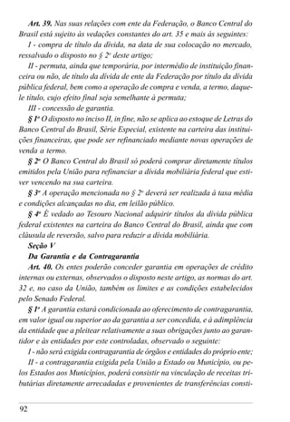 92
Art. 39. Nas suas relações com ente da Federação, o Banco Central do
Brasil está sujeito às vedações constantes do art. 35 e mais às seguintes:
I - compra de título da dívida, na data de sua colocação no mercado,
ressalvado o disposto no § 2o
deste artigo;
II - permuta, ainda que temporária, por intermédio de instituição finan-
ceira ou não, de título da dívida de ente da Federação por título da dívida
pública federal, bem como a operação de compra e venda, a termo, daque-
le título, cujo efeito final seja semelhante à permuta;
III - concessão de garantia.
§ 1o
O disposto no inciso II, in fine, não se aplica ao estoque de Letras do
Banco Central do Brasil, Série Especial, existente na carteira das institui-
ções financeiras, que pode ser refinanciado mediante novas operações de
venda a termo.
§ 2o
O Banco Central do Brasil só poderá comprar diretamente títulos
emitidos pela União para refinanciar a dívida mobiliária federal que esti-
ver vencendo na sua carteira.
§ 3o
A operação mencionada no § 2o
deverá ser realizada à taxa média
e condições alcançadas no dia, em leilão público.
§ 4o
É vedado ao Tesouro Nacional adquirir títulos da dívida pública
federal existentes na carteira do Banco Central do Brasil, ainda que com
cláusula de reversão, salvo para reduzir a dívida mobiliária.
Seção V
Da Garantia e da Contragarantia
Art. 40. Os entes poderão conceder garantia em operações de crédito
internas ou externas, observados o disposto neste artigo, as normas do art.
32 e, no caso da União, também os limites e as condições estabelecidos
pelo Senado Federal.
§ 1o
A garantia estará condicionada ao oferecimento de contragarantia,
em valor igual ou superior ao da garantia a ser concedida, e à adimplência
da entidade que a pleitear relativamente a suas obrigações junto ao garan-
tidor e às entidades por este controladas, observado o seguinte:
I - não será exigida contragarantia de órgãos e entidades do próprio ente;
II - a contragarantia exigida pela União a Estado ou Município, ou pe-
los Estados aos Municípios, poderá consistir na vinculação de receitas tri-
butárias diretamente arrecadadas e provenientes de transferências consti-
 