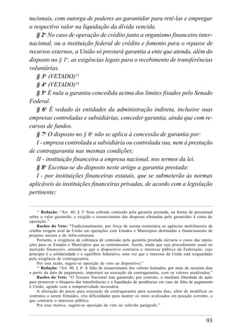 93
tucionais, com outorga de poderes ao garantidor para retê-las e empregar
o respectivo valor na liquidação da dívida vencida.
§ 2o
No caso de operação de crédito junto a organismo financeiro inter-
nacional, ou a instituição federal de crédito e fomento para o repasse de
recursos externos, a União só prestará garantia a ente que atenda, além do
disposto no § 1o
, as exigências legais para o recebimento de transferências
voluntárias.
§ 3o
(VETADO)13
§ 4o
(VETADO)14
§ 5o
É nula a garantia concedida acima dos limites fixados pelo Senado
Federal.
§ 6o
É vedado às entidades da administração indireta, inclusive suas
empresas controladas e subsidiárias, conceder garantia, ainda que com re-
cursos de fundos.
§ 7o
O disposto no § 6o
não se aplica à concessão de garantia por:
I - empresa controlada a subsidiária ou controlada sua, nem à prestação
de contragarantia nas mesmas condições;
II - instituição financeira a empresa nacional, nos termos da lei.
§ 8o
Excetua-se do disposto neste artigo a garantia prestada:
I - por instituições financeiras estatais, que se submeterão às normas
aplicáveis às instituições financeiras privadas, de acordo com a legislação
pertinente;
13
Redação: “Art. 40, § 3o
Será cobrada comissão pela garantia prestada, na forma de percentual
sobre o valor garantido, e exigido o ressarcimento das despesas efetuadas pelo garantidor à conta da
operação.”
Razões do Veto: “Tradicionalmente, por força de norma estatutária as agências multilaterais de
crédito exigem aval da União em operações com Estados e Municípios destinadas a financiamento de
projetos sociais e de infra-estrutura.
Portanto, a exigência de cobrança de comissão pela garantia prestada elevaria o custo das opera-
ções para os Estados e Municípios que as contratassem. Assim, ainda que seja procedimento usual no
mercado financeiro, entende-se que o dispositivo contraria o interesse público da Federação, cujo
princípio é a solidariedade e o equilíbrio federativo, uma vez que o interesse da União está resguardado
pela exigência de contragarantia.
Por esta razão, sugere-se oposição de veto ao dispositivo.”
14
Redação: “Art. 40, § 4o
A falta de ressarcimento dos valores honrados, por mais de sessenta dias
a partir da data de pagamento, importará na execução da contragarantia, com os valores atualizados.”
Razões do Veto: “O Tesouro Nacional tem garantido, por contrato, a imediata liberdade de ação
para promover o bloqueio das transferências e a liquidação de pendências em caso de falta de pagamento
à União, agindo com a tempestividade necessária.
A alteração do prazo para execução da contragarantia para sessenta dias, além de modificar os
contratos a serem firmados, cria dificuldades para manter os entes avalizados em posição corrente, o
que contraria o interesse público.
Por esse motivo, sugere-se oposição de veto ao referido parágrafo.”
 