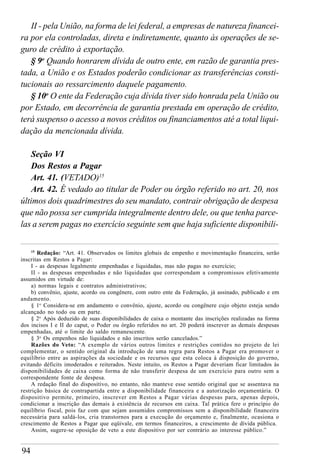 94
II - pela União, na forma de lei federal, a empresas de natureza financei-
ra por ela controladas, direta e indiretamente, quanto às operações de se-
guro de crédito à exportação.
§ 9o
Quando honrarem dívida de outro ente, em razão de garantia pres-
tada, a União e os Estados poderão condicionar as transferências consti-
tucionais ao ressarcimento daquele pagamento.
§ 10o
O ente da Federação cuja dívida tiver sido honrada pela União ou
por Estado, em decorrência de garantia prestada em operação de crédito,
terá suspenso o acesso a novos créditos ou financiamentos até a total liqui-
dação da mencionada dívida.
Seção VI
Dos Restos a Pagar
Art. 41. (VETADO)15
Art. 42. É vedado ao titular de Poder ou órgão referido no art. 20, nos
últimos dois quadrimestres do seu mandato, contrair obrigação de despesa
que não possa ser cumprida integralmente dentro dele, ou que tenha parce-
las a serem pagas no exercício seguinte sem que haja suficiente disponibili-
15
Redação: “Art. 41. Observados os limites globais de empenho e movimentação financeira, serão
inscritas em Restos a Pagar:
I - as despesas legalmente empenhadas e liquidadas, mas não pagas no exercício;
II - as despesas empenhadas e não liquidadas que correspondam a compromissos efetivamente
assumidos em virtude de:
a) normas legais e contratos administrativos;
b) convênio, ajuste, acordo ou congênere, com outro ente da Federação, já assinado, publicado e em
andamento.
§ 1o
Considera-se em andamento o convênio, ajuste, acordo ou congênere cujo objeto esteja sendo
alcançado no todo ou em parte.
§ 2o
Após deduzido de suas disponibilidades de caixa o montante das inscrições realizadas na forma
dos incisos I e II do caput, o Poder ou órgão referidos no art. 20 poderá inscrever as demais despesas
empenhadas, até o limite do saldo remanescente.
§ 3o
Os empenhos não liquidados e não inscritos serão cancelados.”
Razões do Veto: “A exemplo de vários outros limites e restrições contidos no projeto de lei
complementar, o sentido original da introdução de uma regra para Restos a Pagar era promover o
equilíbrio entre as aspirações da sociedade e os recursos que esta coloca à disposição do governo,
evitando déficits imoderados e reiterados. Neste intuito, os Restos a Pagar deveriam ficar limitados às
disponibilidades de caixa como forma de não transferir despesa de um exercício para outro sem a
correspondente fonte de despesa.
A redação final do dispositivo, no entanto, não manteve esse sentido original que se assentava na
restrição básica de contrapartida entre a disponibilidade financeira e a autorização orçamentária. O
dispositivo permite, primeiro, inscrever em Restos a Pagar várias despesas para, apenas depois,
condicionar a inscrição das demais à existência de recursos em caixa. Tal prática fere o princípio do
equilíbrio fiscal, pois faz com que sejam assumidos compromissos sem a disponibilidade financeira
necessária para saldá-los, cria transtornos para a execução do orçamento e, finalmente, ocasiona o
crescimento de Restos a Pagar que eqüivale, em termos financeiros, a crescimento de dívida pública.
Assim, sugere-se oposição de veto a este dispositivo por ser contrário ao interesse público.”
 