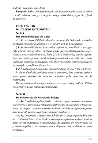 95
dade de caixa para este efeito.
Parágrafo único. Na determinação da disponibilidade de caixa serão
considerados os encargos e despesas compromissadas a pagar até o final
do exercício.
CAPÍTULO VIII
DA GESTÃO PATRIMONIAL
Seção I
Das Disponibilidades de Caixa
Art. 43. As disponibilidades de caixa dos entes da Federação serão de-
positadas conforme estabelece o § 3o
do art. 164 da Constituição.
§ 1o
As disponibilidades de caixa dos regimes de previdência social, ge-
ral e próprio dos servidores públicos, ainda que vinculadas a fundos espe-
cíficos a que se referem os arts. 249 e 250 da Constituição, ficarão deposi-
tadas em conta separada das demais disponibilidades de cada ente e apli-
cadas nas condições de mercado, com observância dos limites e condições
de proteção e prudência financeira.
§ 2o
É vedada a aplicação das disponibilidades de que trata o § 1o
em:
I - títulos da dívida pública estadual e municipal, bem como em ações e
outros papéis relativos às empresas controladas pelo respectivo ente da
Federação;
II - empréstimos, de qualquer natureza, aos segurados e ao Poder Públi-
co, inclusive a suas empresas controladas.
Seção II
Da Preservação do Patrimônio Público
Art. 44. É vedada a aplicação da receita de capital derivada da aliena-
ção de bens e direitos que integram o patrimônio público para o financia-
mento de despesa corrente, salvo se destinada por lei aos regimes de previ-
dência social, geral e próprio dos servidores públicos.
Art. 45. Observado o disposto no § 5o
do art. 5o
, a lei orçamentária e as
de créditos adicionais só incluirão novos projetos após adequadamente aten-
didos os em andamento e contempladas as despesas de conservação do
patrimônio público, nos termos em que dispuser a lei de diretrizes orça-
mentárias.
 