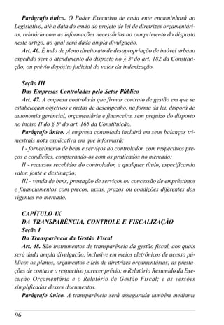 96
Parágrafo único. O Poder Executivo de cada ente encaminhará ao
Legislativo, até a data do envio do projeto de lei de diretrizes orçamentári-
as, relatório com as informações necessárias ao cumprimento do disposto
neste artigo, ao qual será dada ampla divulgação.
Art. 46. É nulo de pleno direito ato de desapropriação de imóvel urbano
expedido sem o atendimento do disposto no § 3o
do art. 182 da Constitui-
ção, ou prévio depósito judicial do valor da indenização.
Seção III
Das Empresas Controladas pelo Setor Público
Art. 47. A empresa controlada que firmar contrato de gestão em que se
estabeleçam objetivos e metas de desempenho, na forma da lei, disporá de
autonomia gerencial, orçamentária e financeira, sem prejuízo do disposto
no inciso II do § 5o
do art. 165 da Constituição.
Parágrafo único. A empresa controlada incluirá em seus balanços tri-
mestrais nota explicativa em que informará:
I - fornecimento de bens e serviços ao controlador, com respectivos pre-
ços e condições, comparando-os com os praticados no mercado;
II - recursos recebidos do controlador, a qualquer título, especificando
valor, fonte e destinação;
III - venda de bens, prestação de serviços ou concessão de empréstimos
e financiamentos com preços, taxas, prazos ou condições diferentes dos
vigentes no mercado.
CAPÍTULO IX
DA TRANSPARÊNCIA, CONTROLE E FISCALIZAÇÃO
Seção I
Da Transparência da Gestão Fiscal
Art. 48. São instrumentos de transparência da gestão fiscal, aos quais
será dada ampla divulgação, inclusive em meios eletrônicos de acesso pú-
blico: os planos, orçamentos e leis de diretrizes orçamentárias; as presta-
ções de contas e o respectivo parecer prévio; o Relatório Resumido da Exe-
cução Orçamentária e o Relatório de Gestão Fiscal; e as versões
simplificadas desses documentos.
Parágrafo único. A transparência será assegurada também mediante
 