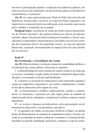 97
incentivo à participação popular e realização de audiências públicas, du-
rante os processos de elaboração e de discussão dos planos, lei de diretrizes
orçamentárias e orçamentos.
Art. 49. As contas apresentadas pelo Chefe do Poder Executivo ficarão
disponíveis, durante todo o exercício, no respectivo Poder Legislativo e no
órgão técnico responsável pela sua elaboração, para consulta e apreciação
pelos cidadãos e instituições da sociedade.
Parágrafo único. A prestação de contas da União conterá demonstrati-
vos do Tesouro Nacional e das agências financeiras oficiais de fomento,
incluído o Banco Nacional de Desenvolvimento Econômico e Social, espe-
cificando os empréstimos e financiamentos concedidos com recursos oriun-
dos dos orçamentos fiscal e da seguridade social e, no caso das agências
financeiras, avaliação circunstanciada do impacto fiscal de suas ativida-
des no exercício.
Seção II
Da Escrituração e Consolidação das Contas
Art. 50. Além de obedecer às demais normas de contabilidade pública, a
escrituração das contas públicas observará as seguintes:
I - a disponibilidade de caixa constará de registro próprio, de modo que
os recursos vinculados a órgão, fundo ou despesa obrigatória fiquem iden-
tificados e escriturados de forma individualizada;
II - a despesa e a assunção de compromisso serão registradas segundo o
regime de competência, apurando-se, em caráter complementar, o resulta-
do dos fluxos financeiros pelo regime de caixa;
III - as demonstrações contábeis compreenderão, isolada e conjunta-
mente, as transações e operações de cada órgão, fundo ou entidade da
administração direta, autárquica e fundacional, inclusive empresa estatal
dependente;
IV - as receitas e despesas previdenciárias serão apresentadas em de-
monstrativos financeiros e orçamentários específicos;
V - as operações de crédito, as inscrições em Restos a Pagar e as demais
formas de financiamento ou assunção de compromissos junto a terceiros, de-
verão ser escrituradas de modo a evidenciar o montante e a variação da dívi-
da pública no período, detalhando, pelo menos, a natureza e o tipo de credor;
 