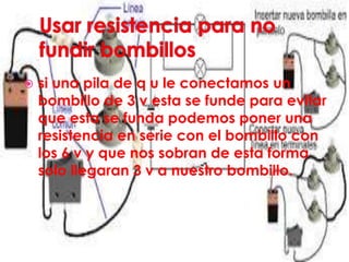  si una pila de q u le conectamos un
bombillo de 3 v esta se funde para evitar
que esta se funda podemos poner una
resistencia en serie con el bombillo con
los 6 v y que nos sobran de esta forma
solo llegaran 3 v a nuestro bombillo.