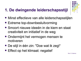 1. De dwingende leiderschapsstijl   Minst effectieve van alle leiderschapsstijlen Extreme top-downbesluitvorming  Smoort nieuwe ideeën in de kiem en staat creativiteit en initiatief in de weg Ondermijnt het vermogen mensen te motiveren  De stijl in één zin: "Doe wat ik zeg!“ Effect op het klimaat: negatief Bron: D. Goleman 