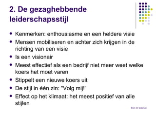 2. De gezaghebbende leiderschapsstijl   Kenmerken: enthousiasme en een heldere visie  Mensen mobiliseren en achter zich krijgen in de richting van een visie Is een visionair  Meest effectief als een bedrijf niet meer weet welke koers het moet varen Stippelt een nieuwe koers uit De stijl in één zin: "Volg mij!“ Effect op het klimaat: het meest positief van alle stijlen Bron: D. Goleman 