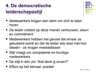 4. De democratische leiderschapsstijl   Medewerkers krijgen een stem om zich te laten horen De leider creëert op deze manier vertrouwen, steun en commitment  Medewerkers hebben het gevoel dat ernaar ze geluisterd wordt en dat de leider iets doet met hun ideeën - ze mogen meebeslissen Stijl vraagt om competente en kundige medewerkers De stijl in één zin: Wat denk jij ervan?" Effect op het klimaat: positief Bron: D. Goleman  