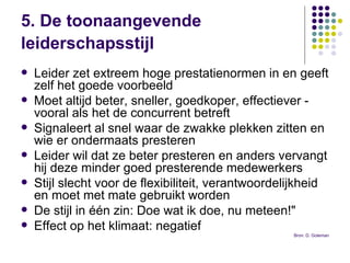 5. De toonaangevende leiderschapsstijl   Leider zet extreem hoge prestatienormen   in en geeft zelf het goede voorbeeld Moet altijd beter, sneller, goedkoper, effectiever - vooral als het de concurrent betreft  Signaleert al snel waar de zwakke plekken zitten en wie er ondermaats presteren Leider wil dat ze beter presteren en anders vervangt hij deze minder goed presterende medewerkers Stijl slecht voor de flexibiliteit, verantwoordelijkheid en moet met mate gebruikt worden  De stijl in één zin: Doe wat ik doe, nu meteen!" Effect op het klimaat: negatief  Bron: D. Goleman 
