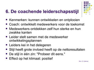 6. De coachende leiderschapsstijl   Kenmerken: kunnen ontwikkelen en ontplooien Coach: ontwikkelt medewerkers voor de toekomst Medewerkers ontdekken zelf hun sterke en hun zwakke kanten  Leider stelt samen met de medewerker ontwikkelingsplannen Leiders kei in het delegeren Stijl heeft grote invloed heeft op de nettoresultaten  De stijl in één zin: "Probeer dit eens." Effect op het klimaat: positief  Bron: D. Goleman 