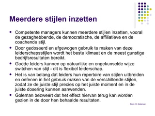 Meerdere stijlen inzetten   Competente managers kunnen meerdere stijlen inzetten, vooral de gezaghebbende, de democratische, de affiliatieve en de coachende stijl.  Door gedoseerd en afgewogen gebruik te maken van deze leiderschapsstijlen wordt het beste klimaat en de meest gunstige bedrijfsresultaten bereikt.  Goede leiders kunnen op natuurlijke en ongekunselde wijze switchen van stijl - dit is flexibel leiderschap.  Het is van belang dat leiders hun repertoire van stijlen uitbreiden en oefenen in het gebruik maken van de verschillende stijlen, zodat ze de juiste stijl precies op het juiste moment en in de juiste dosering kunnen aanwenden.  Goleman bezweert dat het effect hiervan terug kan worden gezien in de door hen behaalde resultaten. Bron: D. Goleman 