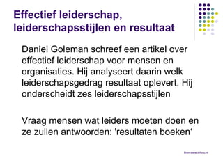 Effectief leiderschap, leiderschapsstijlen en resultaat Daniel Goleman schreef een artikel over effectief leiderschap voor mensen en organisaties. Hij analyseert daarin welk leiderschapsgedrag resultaat oplevert. Hij onderscheidt zes leiderschapsstijlen  Vraag mensen wat leiders moeten doen en ze zullen antwoorden: 'resultaten boeken‘ Bron:www.infonu.nl  