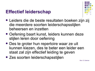 Effectief leiderschap Leiders die de beste resultaten boeken zijn zij die meerdere soorten leiderschapsstijlen beheersen en inzetten  Oefening baart kunst, leiders kunnen deze stijlen leren door oefening  Des te groter hun repertoire waar ze uit kunnen kiezen, des te beter een leider een staat zal zijn effectief leiding te geven  Zes soorten leiderschapsstijlen  Bron: D. Goleman 