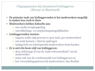 19
Uitgangspunten bij situationeel leidinggeven
(Hersey en Blanchard)
 De primaire taak van leidinggevenden is het medewerkers mogelijk
te maken hun werk te doen
 Medewerkers hebben behoefte aan:
 een snelle terugkoppeling
 ontwikkelings- en ontplooiingsmogelijkheden
 Leidinggevenden moeten:
 nagaan welke stijl gewenst is (per taak, per medewerker)
 een taak kunnen / durven opdragen
 taakgericht en relatiegericht medewerkers beinvloeden
 Er is niet één beste stijl van leidinggeven:
 deze stijl hangt af van de ‘taak-volwassenheid’ van de
medewerker
 maar ook van de voorkeursstijl van leidinggevers en
 het verwachtingspatroon bij medewerkers; dus flexibel
 