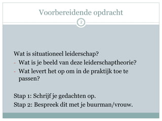Voorbereidende opdracht
2
Wat is situationeel leiderschap?
- Wat is je beeld van deze leiderschaptheorie?
- Wat levert het op om in de praktijk toe te
passen?
Stap 1: Schrijf je gedachten op.
Stap 2: Bespreek dit met je buurman/vrouw.
 