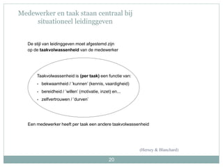 20
Medewerker en taak staan centraal bij
situationeel leidinggeven
Taakvolwassenheid is (per taak) een functie van:
- bekwaamheid / ’kunnen’ (kennis, vaardigheid)
- bereidheid / ’willen’ (motivatie, inzet) en...
- zelfvertrouwen / ’durven’
De stijl van leidinggeven moet afgestemd zijn
op de taakvolwassenheid van de medewerker
Een medewerker heeft per taak een andere taakvolwassenheid
(Hersey & Blanchard)
 