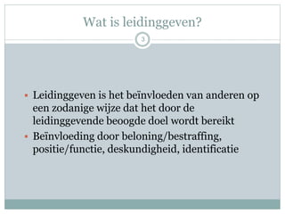 Wat is leidinggeven?
3
 Leidinggeven is het beïnvloeden van anderen op
een zodanige wijze dat het door de
leidinggevende beoogde doel wordt bereikt
 Beïnvloeding door beloning/bestraffing,
positie/functie, deskundigheid, identificatie
 