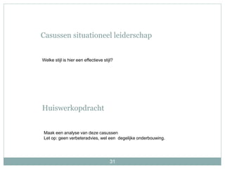 31
Casussen situationeel leiderschap
Maak een analyse van deze casussen
Let op: geen verbeteradvies, wel een degelijke onderbouwing.
Huiswerkopdracht
Welke stijl is hier een effectieve stijl?
 