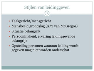 Stijlen van leidinggeven
5
 Taakgericht/mensgericht
 Mensbeeld grondslag (X/Y van McGregor)
 Situatie belangrijk
 Persoonlijkheid, ervaring leidinggevende
belangrijk
 Opstelling personen waaraan leiding wordt
gegeven mag niet worden onderschat
 