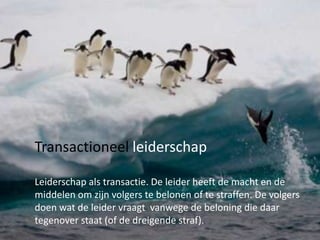 Transactioneel leiderschap
Leiderschap als transactie. De leider heeft de macht en de
middelen om zijn volgers te belonen of te straffen. De volgers
doen wat de leider vraagt vanwege de beloning die daar
tegenover staat (of de dreigende straf).

 