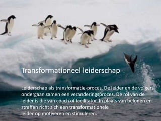 Transformationeel leiderschap
Leiderschap als transformatie-proces. De leider en de volgers
ondergaan samen een veranderingsproces. De rol van de
leider is die van coach of facilitator. In plaats van belonen en
straffen richt zich een transformationele
leider op motiveren en stimuleren.

 