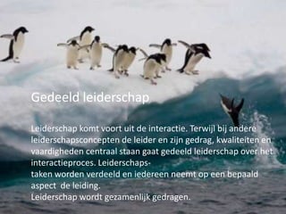 Gedeeld leiderschap
Leiderschap komt voort uit de interactie. Terwijl bij andere
leiderschapsconcepten de leider en zijn gedrag, kwaliteiten en
vaardigheden centraal staan gaat gedeeld leiderschap over het
interactieproces. Leiderschapstaken worden verdeeld en iedereen neemt op een bepaald
aspect de leiding.
Leiderschap wordt gezamenlijk gedragen.

 