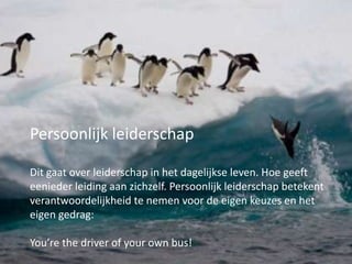 Persoonlijk leiderschap
Dit gaat over leiderschap in het dagelijkse leven. Hoe geeft
eenieder leiding aan zichzelf. Persoonlijk leiderschap betekent
verantwoordelijkheid te nemen voor de eigen keuzes en het
eigen gedrag:
You’re the driver of your own bus!

 