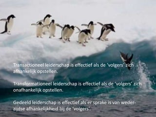 Transactioneel leiderschap is effectief als de ‘volgers’ zich
afhankelijk opstellen.
Transformationeel leiderschap is effectief als de ‘volgers’ zich
onafhankelijk opstellen.
Gedeeld leiderschap is effectief als er sprake is van wederzijdse afhankelijkheid bij de ‘volgers’.

 