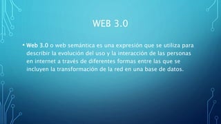 WEB 3.0
• Web 3.0 o web semántica es una expresión que se utiliza para
describir la evolución del uso y la interacción de las personas
en internet a través de diferentes formas entre las que se
incluyen la transformación de la red en una base de datos.
 